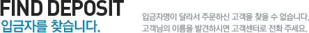 FIND DEPOSIT 입금자를 찾습니다. 입금자명이 달라서 주문하신 고객을 찾을 수 없습니다. 고객님의 이름을 발견하시면 고객센터로 전화 주세요.